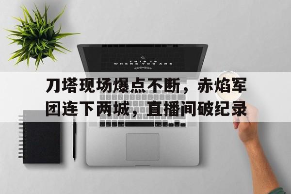 开云体育登录入口-刀塔现场爆点不断，赤焰军团连下两城，直播间破纪录